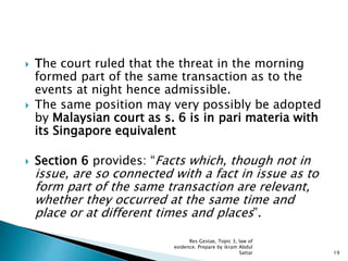  The court ruled that the threat in the morning
formed part of the same transaction as to the
events at night hence admissible.
 The same position may very possibly be adopted
by Malaysian court as s. 6 is in pari materia with
its Singapore equivalent
 Section 6 provides: “Facts which, though not in
issue, are so connected with a fact in issue as to
form part of the same transaction are relevant,
whether they occurred at the same time and
place or at different times and places”.
19
Res Gestae, Topic 3, law of
evidence. Prepare by ikram Abdul
Sattar
 