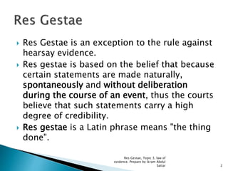  Res Gestae is an exception to the rule against
hearsay evidence.
 Res gestae is based on the belief that because
certain statements are made naturally,
spontaneously and without deliberation
during the course of an event, thus the courts
believe that such statements carry a high
degree of credibility.
 Res gestae is a Latin phrase means "the thing
done".
2
Res Gestae, Topic 3, law of
evidence. Prepare by ikram Abdul
Sattar
 