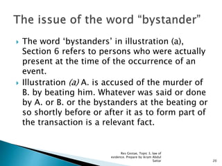  The word ‘bystanders’ in illustration (a),
Section 6 refers to persons who were actually
present at the time of the occurrence of an
event.
 Illustration (a) A. is accused of the murder of
B. by beating him. Whatever was said or done
by A. or B. or the bystanders at the beating or
so shortly before or after it as to form part of
the transaction is a relevant fact.
20
Res Gestae, Topic 3, law of
evidence. Prepare by ikram Abdul
Sattar
 