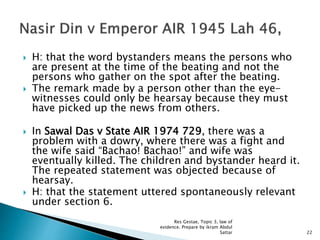  H: that the word bystanders means the persons who
are present at the time of the beating and not the
persons who gather on the spot after the beating.
 The remark made by a person other than the eye-
witnesses could only be hearsay because they must
have picked up the news from others.
 In Sawal Das v State AIR 1974 729, there was a
problem with a dowry, where there was a fight and
the wife said “Bachao! Bachao!” and wife was
eventually killed. The children and bystander heard it.
The repeated statement was objected because of
hearsay.
 H: that the statement uttered spontaneously relevant
under section 6.
22
Res Gestae, Topic 3, law of
evidence. Prepare by ikram Abdul
Sattar
 