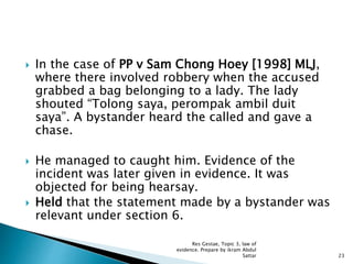  In the case of PP v Sam Chong Hoey [1998] MLJ,
where there involved robbery when the accused
grabbed a bag belonging to a lady. The lady
shouted “Tolong saya, perompak ambil duit
saya”. A bystander heard the called and gave a
chase.
 He managed to caught him. Evidence of the
incident was later given in evidence. It was
objected for being hearsay.
 Held that the statement made by a bystander was
relevant under section 6.
23
Res Gestae, Topic 3, law of
evidence. Prepare by ikram Abdul
Sattar
 