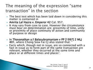  The best test which has been laid down in considering this
matter is contained in
 Amrita Lal Hazra v. Emperor 42 Cal. 957,
 It may vary from case to case. However the circumstance
must bear on determination are; proximity of time, unity
or proximity of place continuity of action and community
of purpose or design
 In Thavanathan a/l Balasubramaniam v PP [1997] 2 MLJ
401, where Chong Siew Fai CJ also stated that: “
 Facts which, though not in issue, are so connected with a
fact in issue as to form part of the same transaction are
relevant, whether they occurred at the same time and
place or at different times and places”.
24
Res Gestae, Topic 3, law of
evidence. Prepare by ikram Abdul
Sattar
 