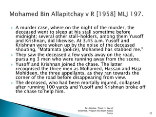  A murder case, where on the night of the murder, the
deceased went to sleep at his stall sometime before
midnight; several other stall-holders, among them Yusoff
and Krishnan, did likewise. At 3.45 a.m. Yusoff and
Krishnan were woken up by the noise of the deceased
shouting, "Matamata (police), Mohamed has stabbed me."
 They saw the deceased a few yards away on the road,
pursuing 3 men who were running away from the scene.
 Yusoff and Krishnan joined the chase. The latter
recognised the three men as Mohamed, Hassan and Haja
Mohideen, the three appellants, as they ran towards the
corner of the road before disappearing from view.
 The deceased, who had been mortally injured, collapsed
after running 100 yards and Yusoff and Krishnan broke off
the chase to help him.
25
Res Gestae, Topic 3, law of
evidence. Prepare by ikram Abdul
Sattar
 