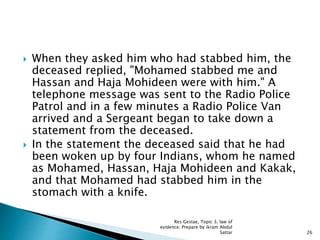  When they asked him who had stabbed him, the
deceased replied, "Mohamed stabbed me and
Hassan and Haja Mohideen were with him." A
telephone message was sent to the Radio Police
Patrol and in a few minutes a Radio Police Van
arrived and a Sergeant began to take down a
statement from the deceased.
 In the statement the deceased said that he had
been woken up by four Indians, whom he named
as Mohamed, Hassan, Haja Mohideen and Kakak,
and that Mohamed had stabbed him in the
stomach with a knife.
26
Res Gestae, Topic 3, law of
evidence. Prepare by ikram Abdul
Sattar
 