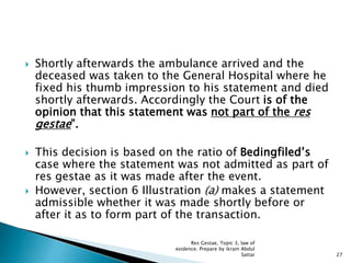  Shortly afterwards the ambulance arrived and the
deceased was taken to the General Hospital where he
fixed his thumb impression to his statement and died
shortly afterwards. Accordingly the Court is of the
opinion that this statement was not part of the res
gestae”.
 This decision is based on the ratio of Bedingfiled’s
case where the statement was not admitted as part of
res gestae as it was made after the event.
 However, section 6 Illustration (a) makes a statement
admissible whether it was made shortly before or
after it as to form part of the transaction.
27
Res Gestae, Topic 3, law of
evidence. Prepare by ikram Abdul
Sattar
 