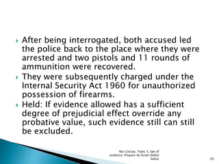  After being interrogated, both accused led
the police back to the place where they were
arrested and two pistols and 11 rounds of
ammunition were recovered.
 They were subsequently charged under the
Internal Security Act 1960 for unauthorized
possession of firearms.
 Held: If evidence allowed has a sufficient
degree of prejudicial effect override any
probative value, such evidence still can still
be excluded.
29
Res Gestae, Topic 3, law of
evidence. Prepare by ikram Abdul
Sattar
 