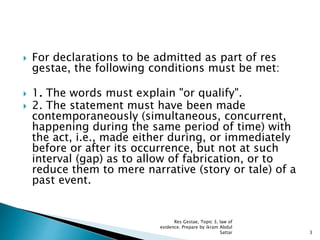  For declarations to be admitted as part of res
gestae, the following conditions must be met:
 1. The words must explain "or qualify".
 2. The statement must have been made
contemporaneously (simultaneous, concurrent,
happening during the same period of time) with
the act, i.e., made either during, or immediately
before or after its occurrence, but not at such
interval (gap) as to allow of fabrication, or to
reduce them to mere narrative (story or tale) of a
past event.
3
Res Gestae, Topic 3, law of
evidence. Prepare by ikram Abdul
Sattar
 