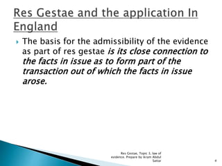  The basis for the admissibility of the evidence
as part of res gestae is its close connection to
the facts in issue as to form part of the
transaction out of which the facts in issue
arose.
4
Res Gestae, Topic 3, law of
evidence. Prepare by ikram Abdul
Sattar
 
