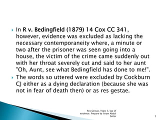  In R v. Bedingfield (1879) 14 Cox CC 341,
however, evidence was excluded as lacking the
necessary contemporaneity where, a minute or
two after the prisoner was seen going into a
house, the victim of the crime came suddenly out
with her throat severely cut and said to her aunt
"Oh, Aunt, see what Bedingfield has done to me!".
 The words so uttered were excluded by Cockburn
CJ either as a dying declaration (because she was
not in fear of death then) or as res gestae.
5
Res Gestae, Topic 3, law of
evidence. Prepare by ikram Abdul
Sattar
 
