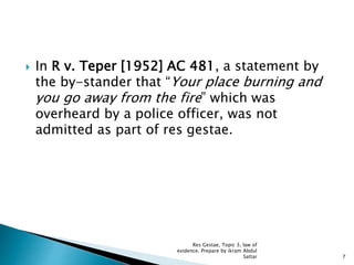 In R v. Teper [1952] AC 481, a statement by
the by-stander that “Your place burning and
you go away from the fire” which was
overheard by a police officer, was not
admitted as part of res gestae.
7
Res Gestae, Topic 3, law of
evidence. Prepare by ikram Abdul
Sattar
 