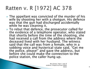  The appellant was convicted of the murder of his
wife by shooting her with a shotgun. His defence
was that the gun had discharged accidentally
while he was cleaning it.
 To rebut that defence, the prosecutor called for
the evidence of a telephone operator, who stated
that shortly before the time of the shooting, she
had received a call from the address where the
deceased lived with her husband. The witness
said that the call was from a female, who in a
sobbing voice and hysterical state said, “Get me
the police, please!” and gave the address, but
before she could make the connection to the
police station, the caller hung up.
8
Res Gestae, Topic 3, law of
evidence. Prepare by ikram Abdul
Sattar
 