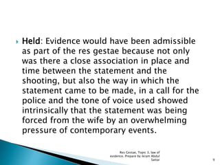  Held: Evidence would have been admissible
as part of the res gestae because not only
was there a close association in place and
time between the statement and the
shooting, but also the way in which the
statement came to be made, in a call for the
police and the tone of voice used showed
intrinsically that the statement was being
forced from the wife by an overwhelming
pressure of contemporary events.
9
Res Gestae, Topic 3, law of
evidence. Prepare by ikram Abdul
Sattar
 