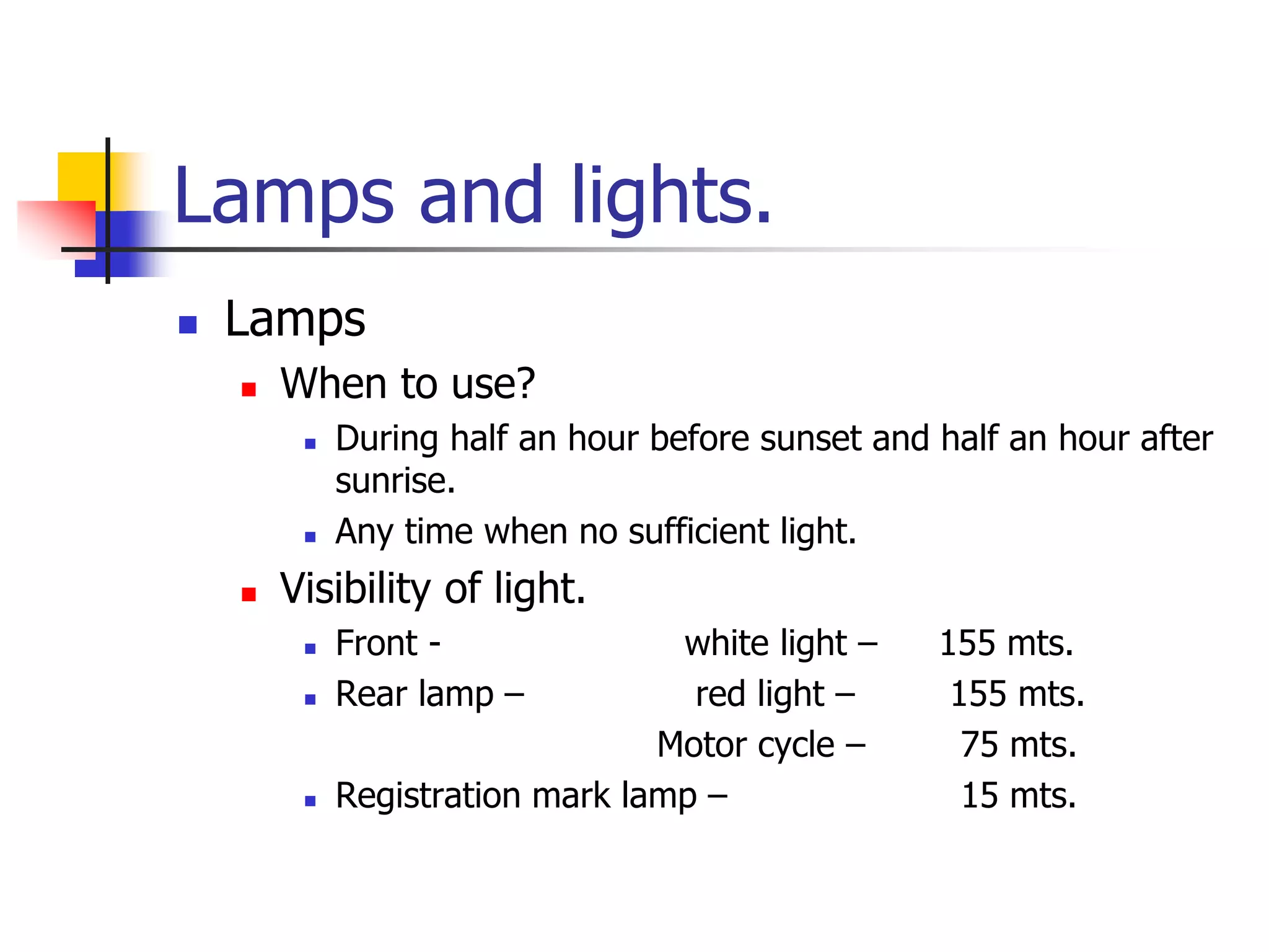 Lamps and lights.
 Lamps
 When to use?
 During half an hour before sunset and half an hour after
sunrise.
 Any time when no sufficient light.
 Visibility of light.
 Front - white light – 155 mts.
 Rear lamp – red light – 155 mts.
Motor cycle – 75 mts.
 Registration mark lamp – 15 mts.
 