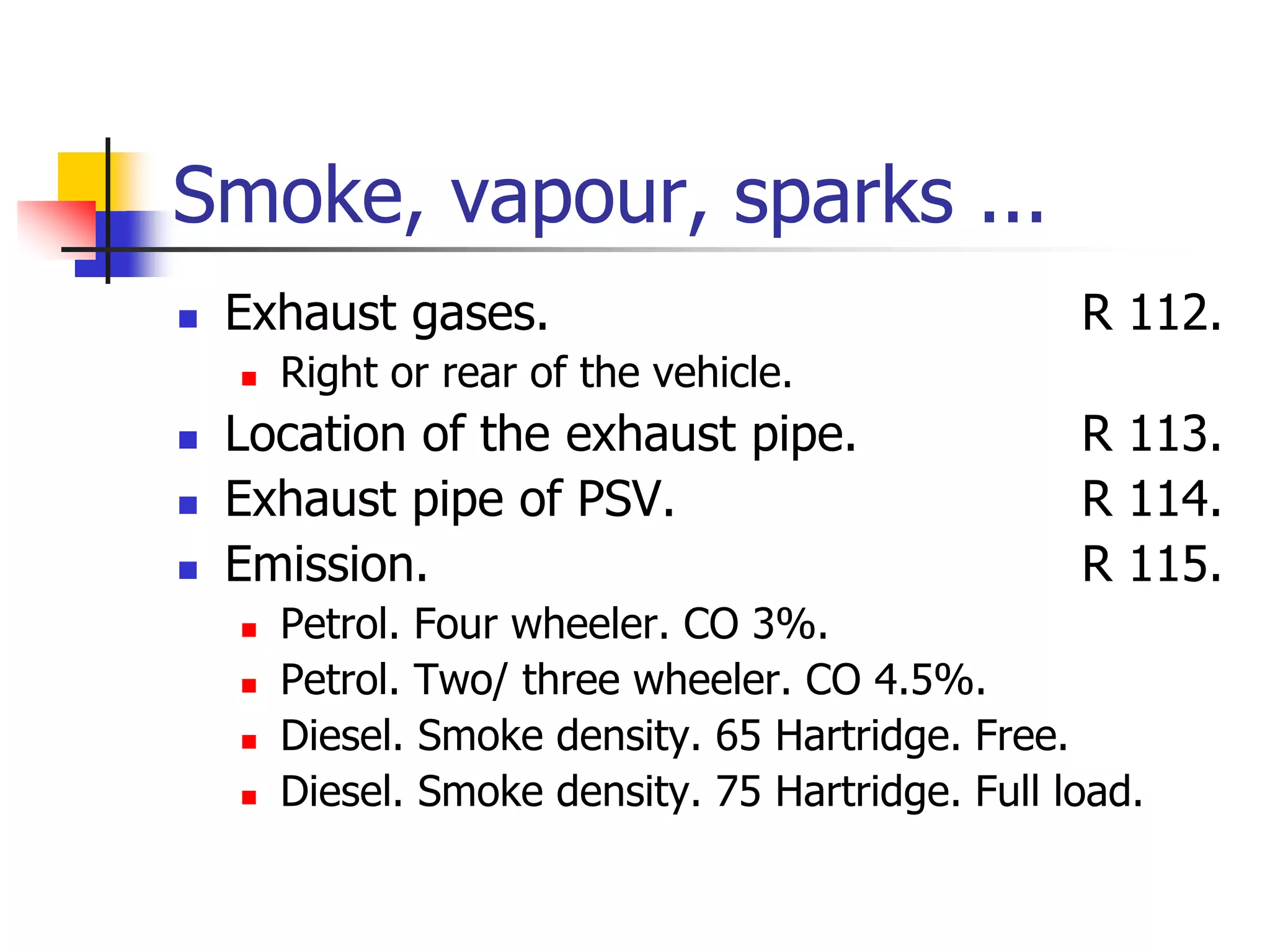 Smoke, vapour, sparks ...
 Exhaust gases. R 112.
 Right or rear of the vehicle.
 Location of the exhaust pipe. R 113.
 Exhaust pipe of PSV. R 114.
 Emission. R 115.
 Petrol. Four wheeler. CO 3%.
 Petrol. Two/ three wheeler. CO 4.5%.
 Diesel. Smoke density. 65 Hartridge. Free.
 Diesel. Smoke density. 75 Hartridge. Full load.
 