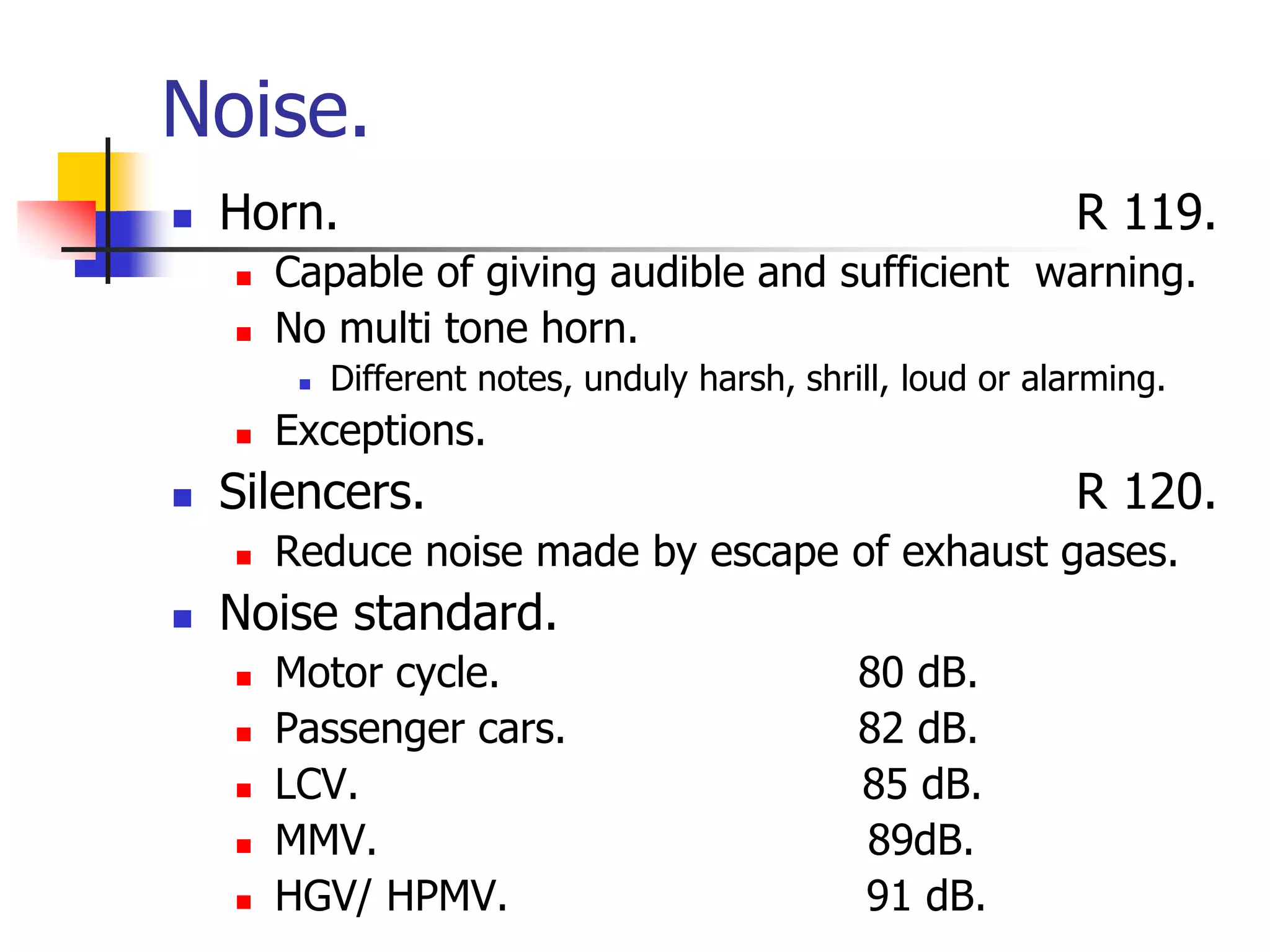 Noise.
 Horn. R 119.
 Capable of giving audible and sufficient warning.
 No multi tone horn.
 Different notes, unduly harsh, shrill, loud or alarming.
 Exceptions.
 Silencers. R 120.
 Reduce noise made by escape of exhaust gases.
 Noise standard.
 Motor cycle. 80 dB.
 Passenger cars. 82 dB.
 LCV. 85 dB.
 MMV. 89dB.
 HGV/ HPMV. 91 dB.
 