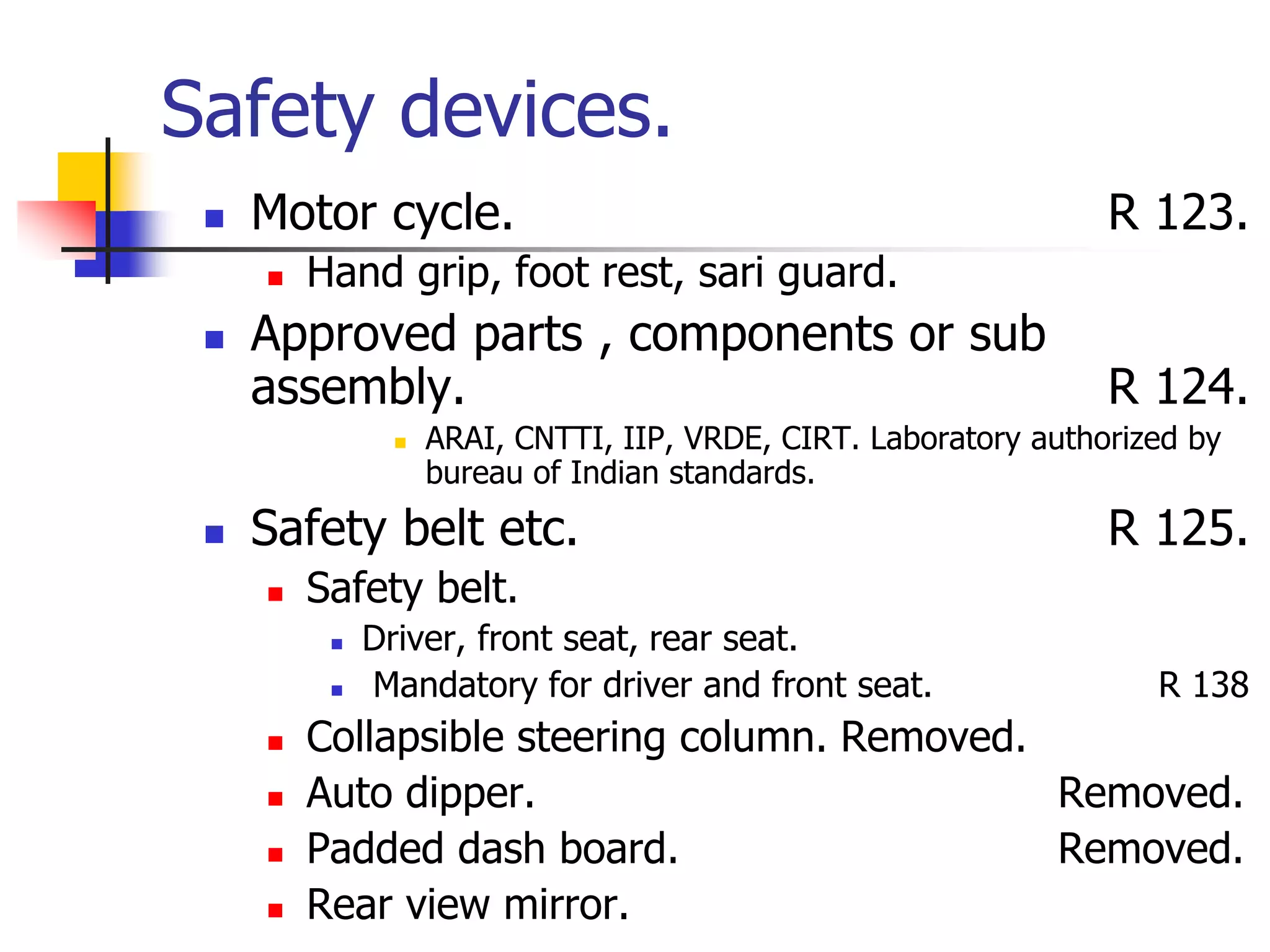 Safety devices.
 Motor cycle. R 123.
 Hand grip, foot rest, sari guard.
 Approved parts , components or sub
assembly. R 124.
 ARAI, CNTTI, IIP, VRDE, CIRT. Laboratory authorized by
bureau of Indian standards.
 Safety belt etc. R 125.
 Safety belt.
 Driver, front seat, rear seat.
 Mandatory for driver and front seat. R 138
 Collapsible steering column. Removed.
 Auto dipper. Removed.
 Padded dash board. Removed.
 Rear view mirror.
 