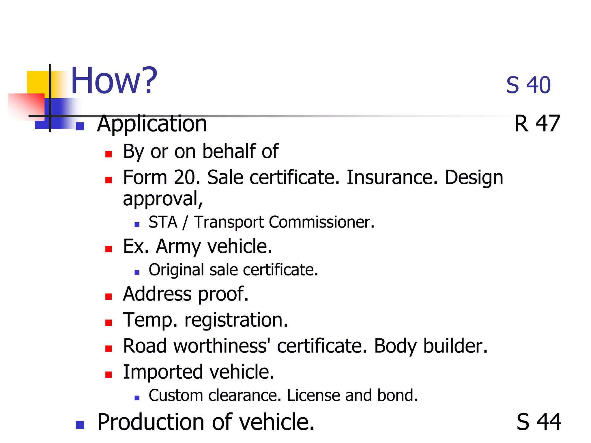 How? S 40
 Application R 47
 By or on behalf of
 Form 20. Sale certificate. Insurance. Design
approval,
 STA / Transport Commissioner.
 Ex. Army vehicle.
 Original sale certificate.
 Address proof.
 Temp. registration.
 Road worthiness' certificate. Body builder.
 Imported vehicle.
 Custom clearance. License and bond.
 Production of vehicle. S 44
 