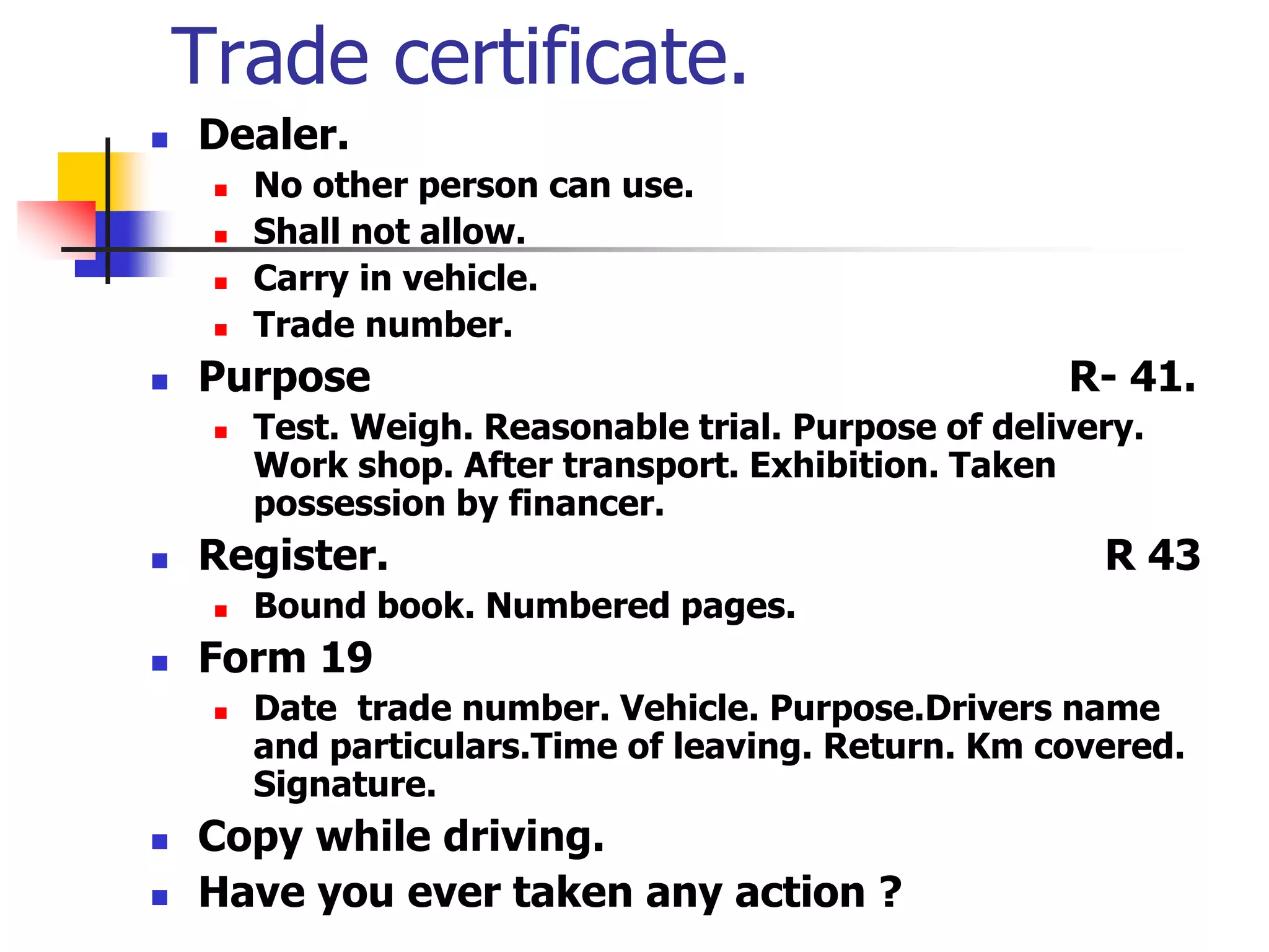 Trade certificate.
 Dealer.
 No other person can use.
 Shall not allow.
 Carry in vehicle.
 Trade number.
 Purpose R- 41.
 Test. Weigh. Reasonable trial. Purpose of delivery.
Work shop. After transport. Exhibition. Taken
possession by financer.
 Register. R 43
 Bound book. Numbered pages.
 Form 19
 Date trade number. Vehicle. Purpose.Drivers name
and particulars.Time of leaving. Return. Km covered.
Signature.
 Copy while driving.
 Have you ever taken any action ?
 