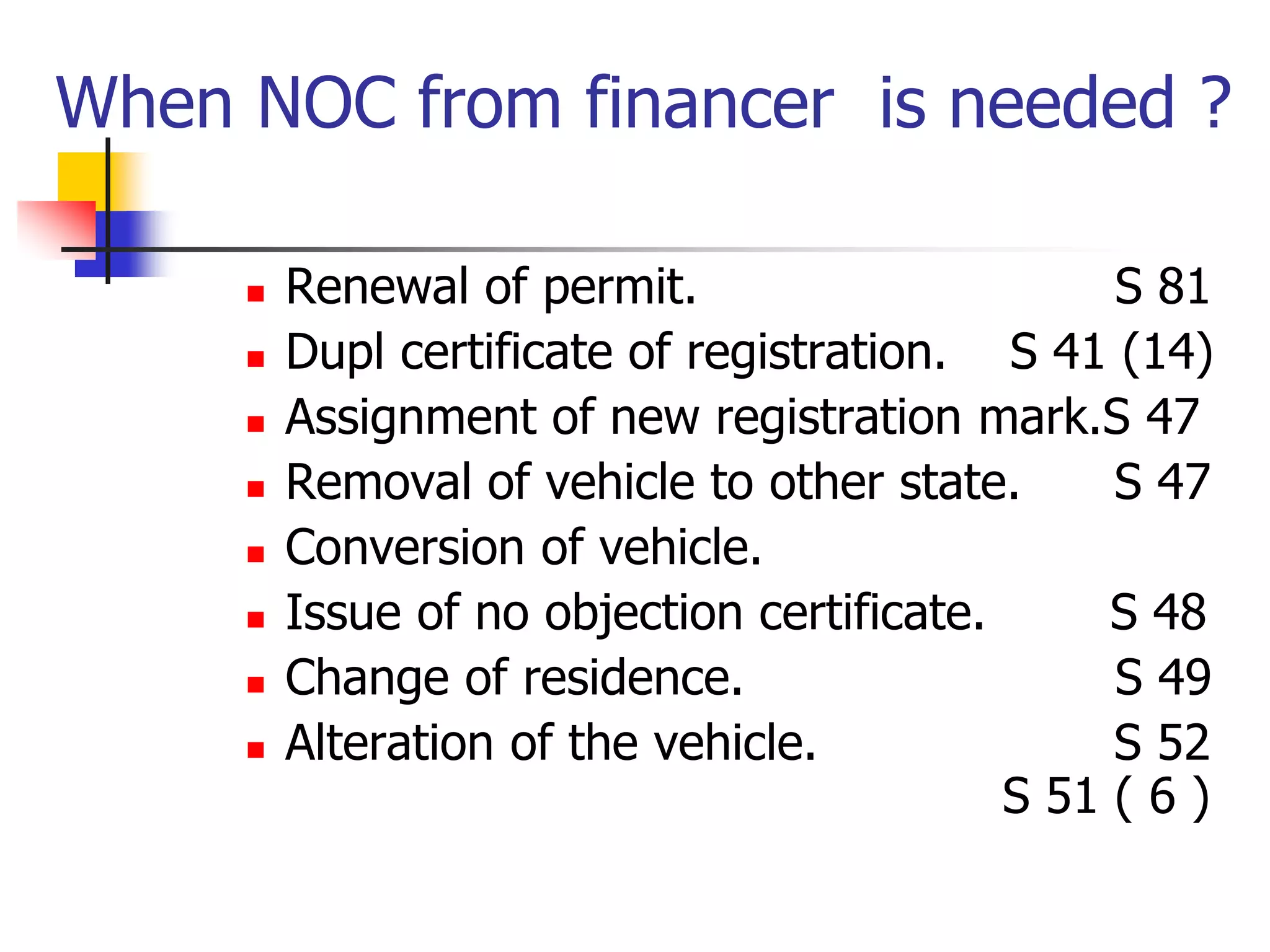 When NOC from financer is needed ?
 Renewal of permit. S 81
 Dupl certificate of registration. S 41 (14)
 Assignment of new registration mark.S 47
 Removal of vehicle to other state. S 47
 Conversion of vehicle.
 Issue of no objection certificate. S 48
 Change of residence. S 49
 Alteration of the vehicle. S 52
S 51 ( 6 )
 