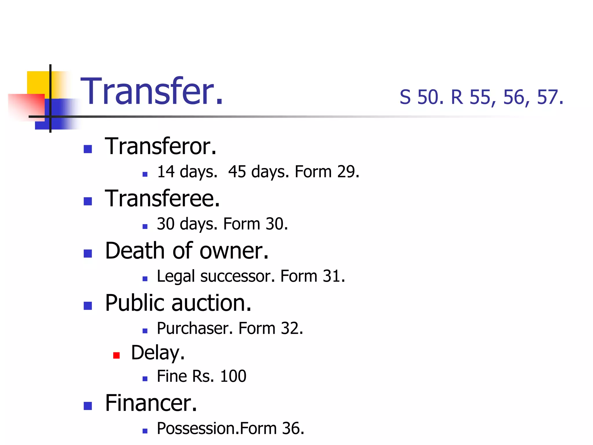 Transfer. S 50. R 55, 56, 57.
 Transferor.
 14 days. 45 days. Form 29.
 Transferee.
 30 days. Form 30.
 Death of owner.
 Legal successor. Form 31.
 Public auction.
 Purchaser. Form 32.
 Delay.
 Fine Rs. 100
 Financer.
 Possession.Form 36.
 