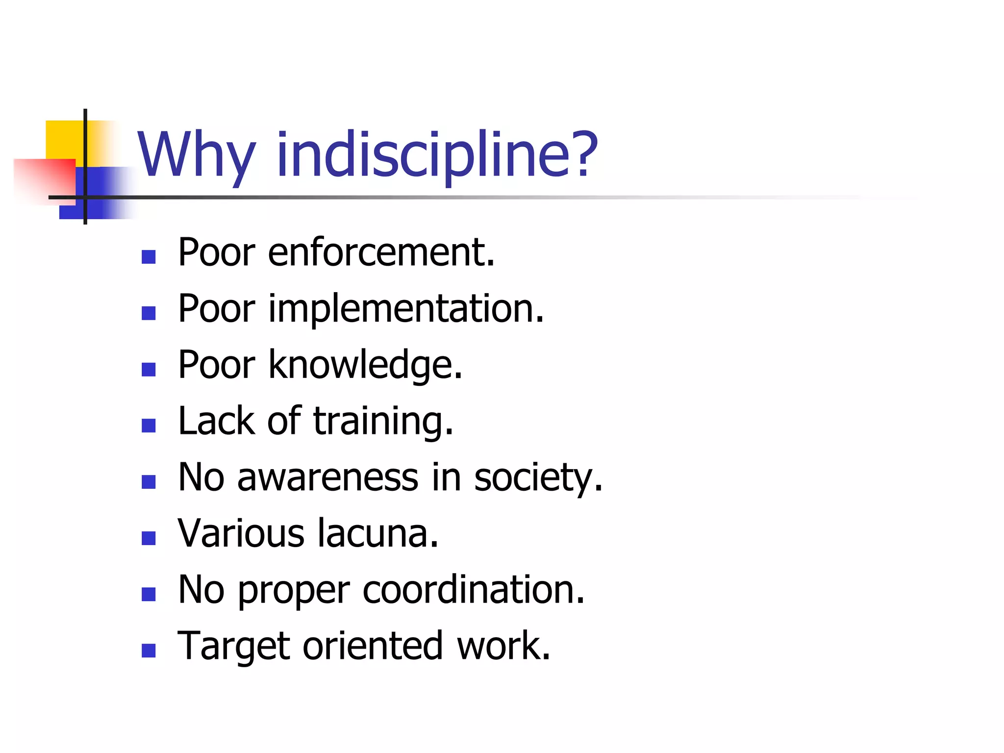 Why indiscipline?
 Poor enforcement.
 Poor implementation.
 Poor knowledge.
 Lack of training.
 No awareness in society.
 Various lacuna.
 No proper coordination.
 Target oriented work.
 