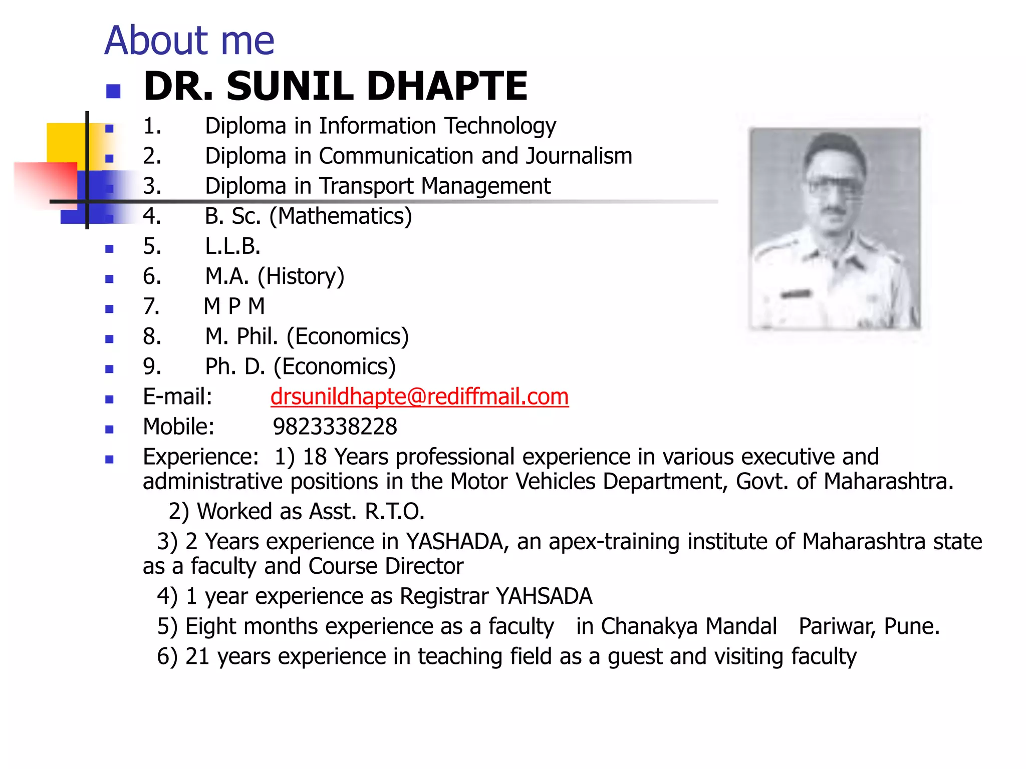 About me
 DR. SUNIL DHAPTE
 1. Diploma in Information Technology
 2. Diploma in Communication and Journalism
 3. Diploma in Transport Management
 4. B. Sc. (Mathematics)
 5. L.L.B.
 6. M.A. (History)
 7. M P M
 8. M. Phil. (Economics)
 9. Ph. D. (Economics)
 E-mail: drsunildhapte@rediffmail.com
 Mobile: 9823338228
 Experience: 1) 18 Years professional experience in various executive and
administrative positions in the Motor Vehicles Department, Govt. of Maharashtra.
2) Worked as Asst. R.T.O.
3) 2 Years experience in YASHADA, an apex-training institute of Maharashtra state
as a faculty and Course Director
4) 1 year experience as Registrar YAHSADA
5) Eight months experience as a faculty in Chanakya Mandal Pariwar, Pune.
6) 21 years experience in teaching field as a guest and visiting faculty
 