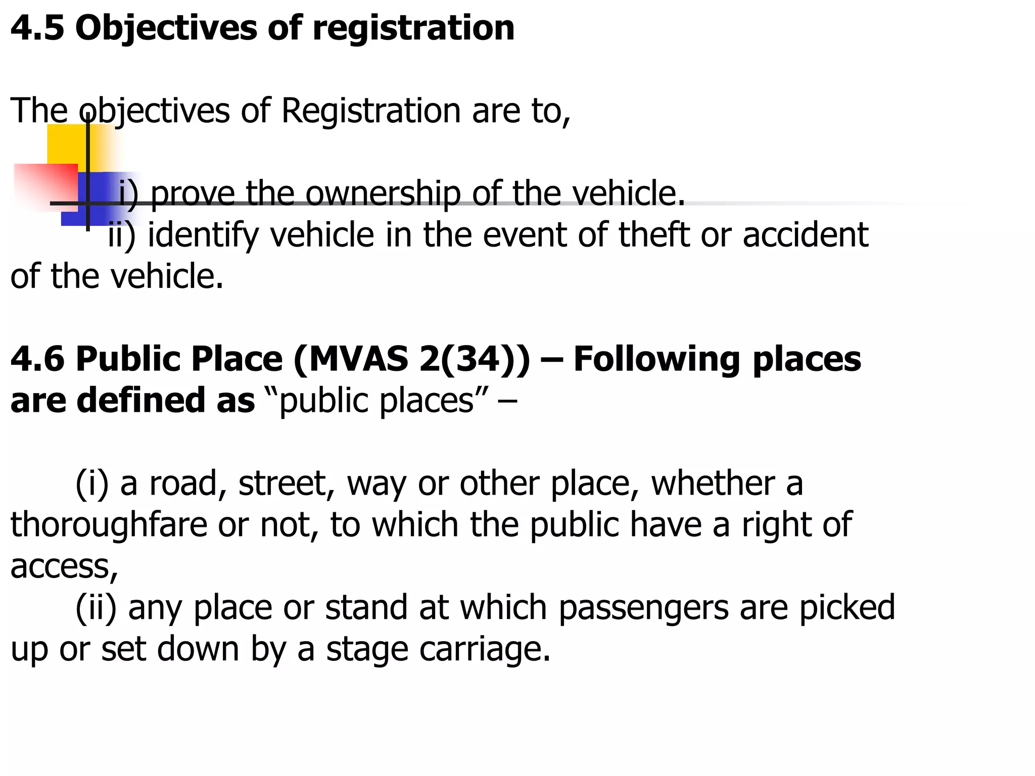 4.5 Objectives of registration
The objectives of Registration are to,
i) prove the ownership of the vehicle.
ii) identify vehicle in the event of theft or accident
of the vehicle.
4.6 Public Place (MVAS 2(34)) – Following places
are defined as “public places” –
(i) a road, street, way or other place, whether a
thoroughfare or not, to which the public have a right of
access,
(ii) any place or stand at which passengers are picked
up or set down by a stage carriage.
 