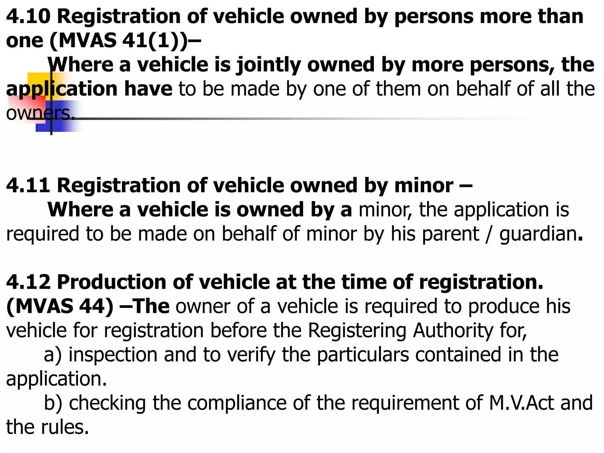 4.10 Registration of vehicle owned by persons more than
one (MVAS 41(1))–
Where a vehicle is jointly owned by more persons, the
application have to be made by one of them on behalf of all the
owners.
4.11 Registration of vehicle owned by minor –
Where a vehicle is owned by a minor, the application is
required to be made on behalf of minor by his parent / guardian.
4.12 Production of vehicle at the time of registration.
(MVAS 44) –The owner of a vehicle is required to produce his
vehicle for registration before the Registering Authority for,
a) inspection and to verify the particulars contained in the
application.
b) checking the compliance of the requirement of M.V.Act and
the rules.
 