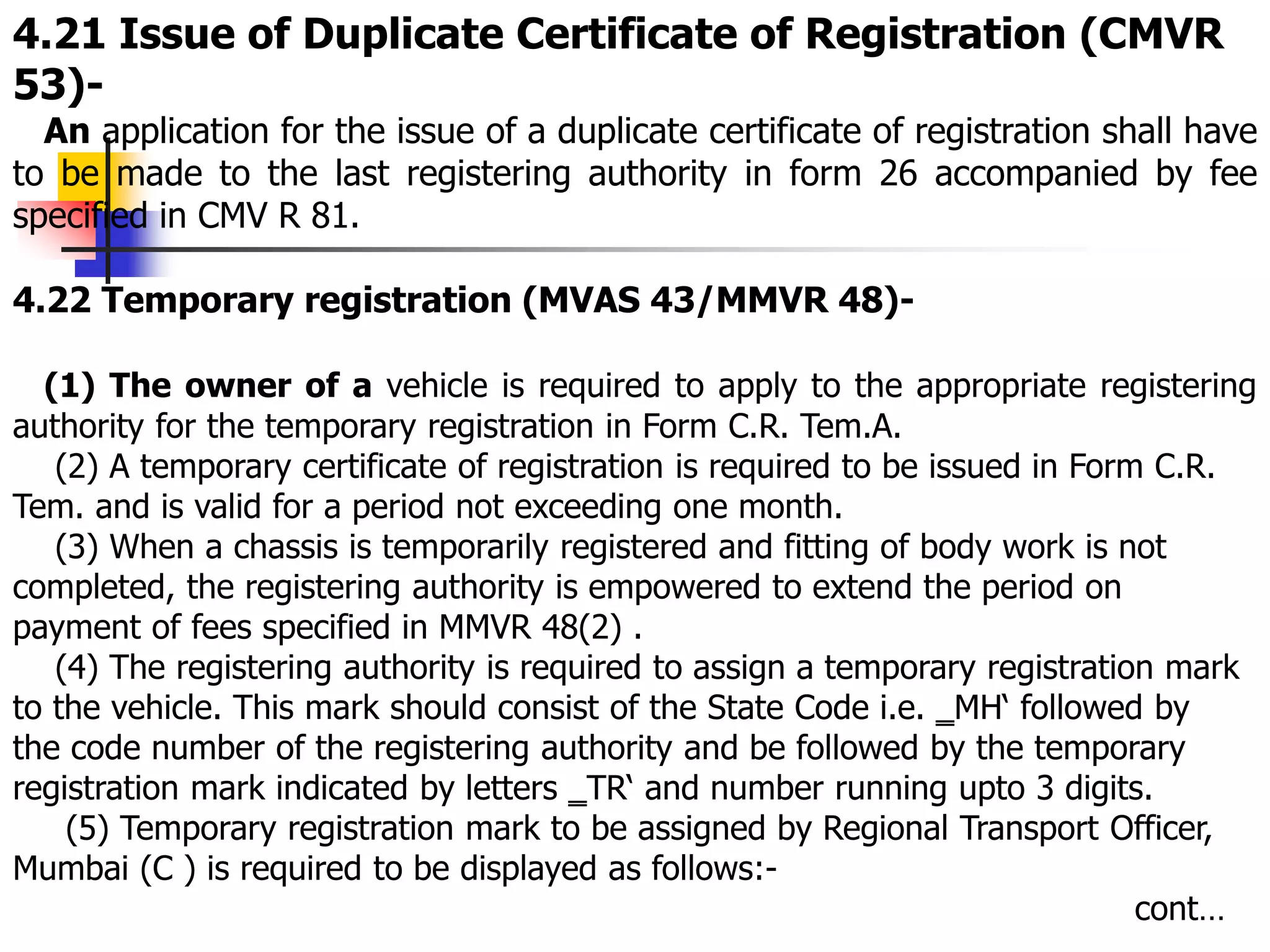 4.21 Issue of Duplicate Certificate of Registration (CMVR
53)-
An application for the issue of a duplicate certificate of registration shall have
to be made to the last registering authority in form 26 accompanied by fee
specified in CMV R 81.
4.22 Temporary registration (MVAS 43/MMVR 48)-
(1) The owner of a vehicle is required to apply to the appropriate registering
authority for the temporary registration in Form C.R. Tem.A.
(2) A temporary certificate of registration is required to be issued in Form C.R.
Tem. and is valid for a period not exceeding one month.
(3) When a chassis is temporarily registered and fitting of body work is not
completed, the registering authority is empowered to extend the period on
payment of fees specified in MMVR 48(2) .
(4) The registering authority is required to assign a temporary registration mark
to the vehicle. This mark should consist of the State Code i.e. ‗MH‘ followed by
the code number of the registering authority and be followed by the temporary
registration mark indicated by letters ‗TR‘ and number running upto 3 digits.
(5) Temporary registration mark to be assigned by Regional Transport Officer,
Mumbai (C ) is required to be displayed as follows:-
cont…
 