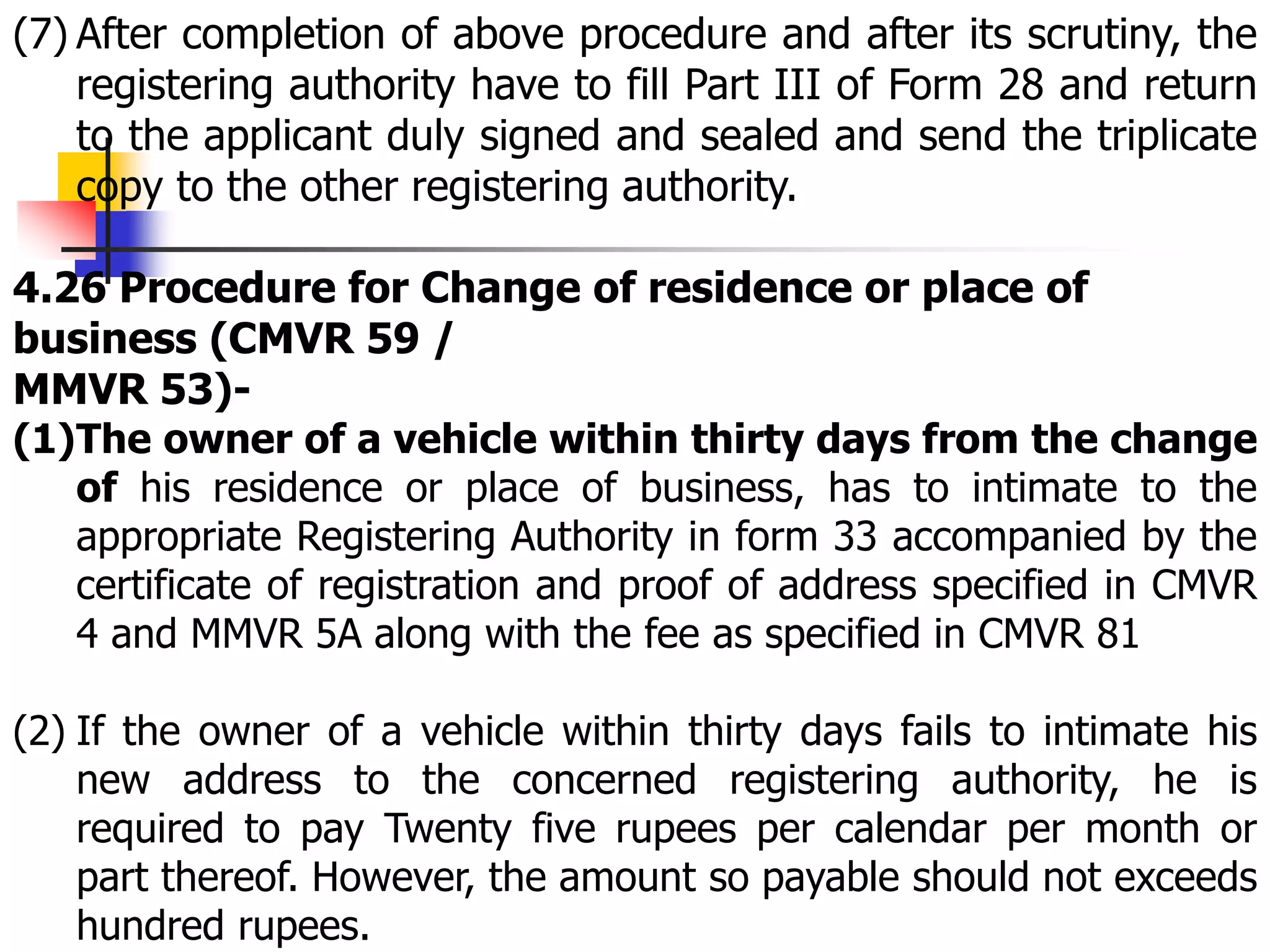 (7) After completion of above procedure and after its scrutiny, the
registering authority have to fill Part III of Form 28 and return
to the applicant duly signed and sealed and send the triplicate
copy to the other registering authority.
4.26 Procedure for Change of residence or place of
business (CMVR 59 /
MMVR 53)-
(1)The owner of a vehicle within thirty days from the change
of his residence or place of business, has to intimate to the
appropriate Registering Authority in form 33 accompanied by the
certificate of registration and proof of address specified in CMVR
4 and MMVR 5A along with the fee as specified in CMVR 81
(2) If the owner of a vehicle within thirty days fails to intimate his
new address to the concerned registering authority, he is
required to pay Twenty five rupees per calendar per month or
part thereof. However, the amount so payable should not exceeds
hundred rupees.
 