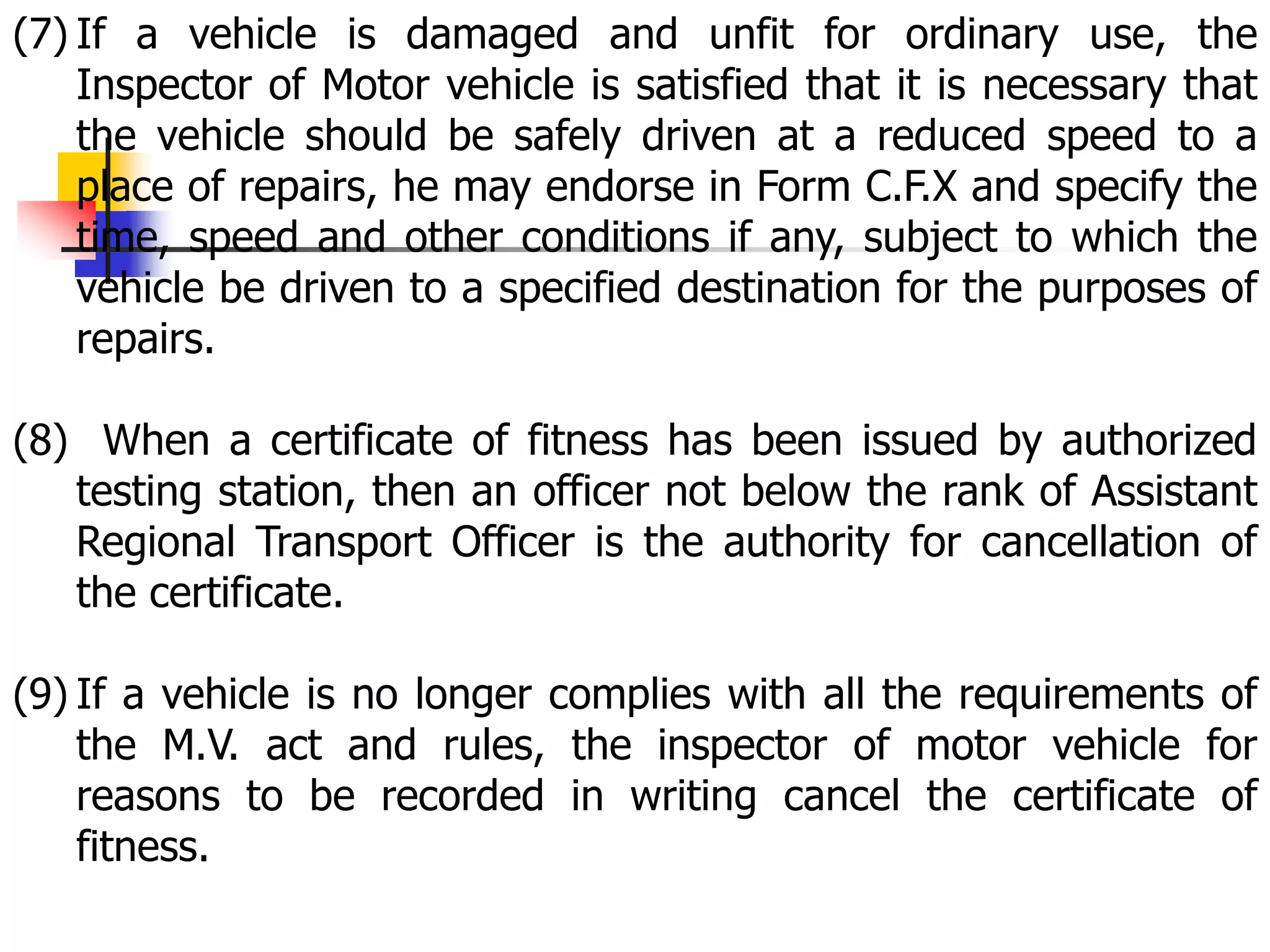 (7) If a vehicle is damaged and unfit for ordinary use, the
Inspector of Motor vehicle is satisfied that it is necessary that
the vehicle should be safely driven at a reduced speed to a
place of repairs, he may endorse in Form C.F.X and specify the
time, speed and other conditions if any, subject to which the
vehicle be driven to a specified destination for the purposes of
repairs.
(8) When a certificate of fitness has been issued by authorized
testing station, then an officer not below the rank of Assistant
Regional Transport Officer is the authority for cancellation of
the certificate.
(9) If a vehicle is no longer complies with all the requirements of
the M.V. act and rules, the inspector of motor vehicle for
reasons to be recorded in writing cancel the certificate of
fitness.
 