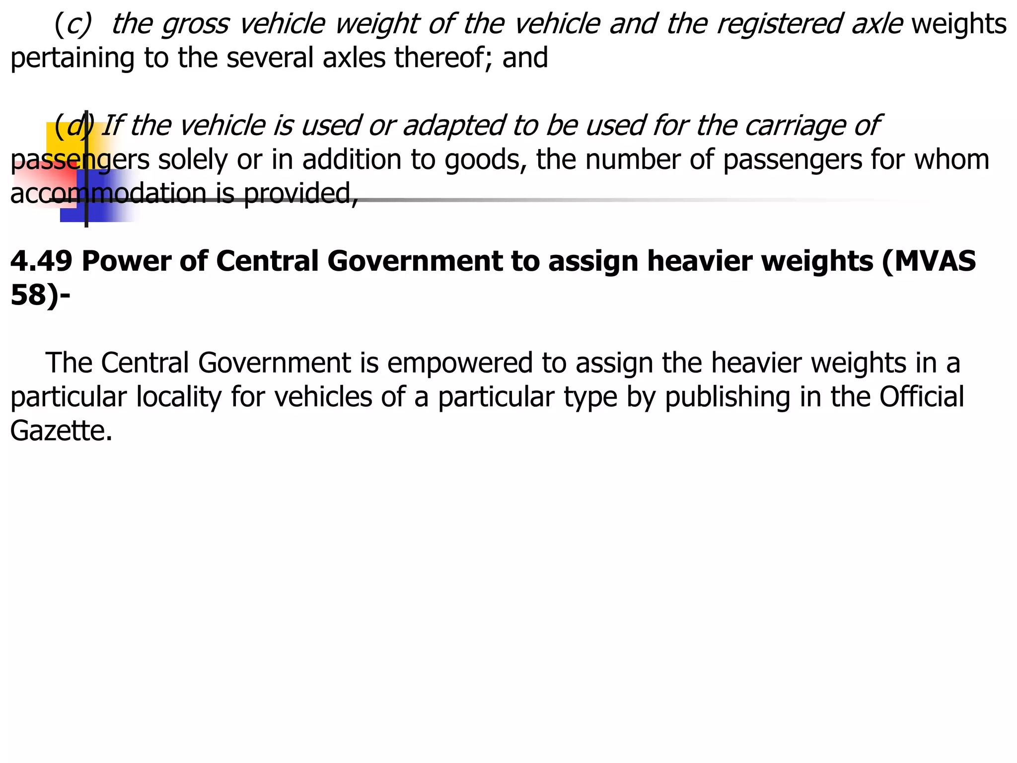 (c) the gross vehicle weight of the vehicle and the registered axle weights
pertaining to the several axles thereof; and
(d) If the vehicle is used or adapted to be used for the carriage of
passengers solely or in addition to goods, the number of passengers for whom
accommodation is provided,
4.49 Power of Central Government to assign heavier weights (MVAS
58)-
The Central Government is empowered to assign the heavier weights in a
particular locality for vehicles of a particular type by publishing in the Official
Gazette.
 