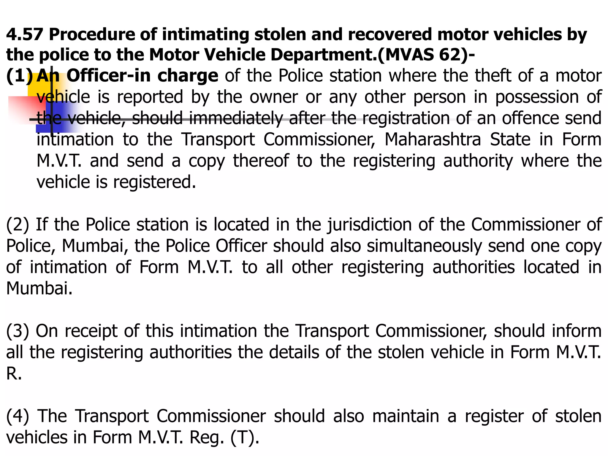 4.57 Procedure of intimating stolen and recovered motor vehicles by
the police to the Motor Vehicle Department.(MVAS 62)-
(1) An Officer-in charge of the Police station where the theft of a motor
vehicle is reported by the owner or any other person in possession of
the vehicle, should immediately after the registration of an offence send
intimation to the Transport Commissioner, Maharashtra State in Form
M.V.T. and send a copy thereof to the registering authority where the
vehicle is registered.
(2) If the Police station is located in the jurisdiction of the Commissioner of
Police, Mumbai, the Police Officer should also simultaneously send one copy
of intimation of Form M.V.T. to all other registering authorities located in
Mumbai.
(3) On receipt of this intimation the Transport Commissioner, should inform
all the registering authorities the details of the stolen vehicle in Form M.V.T.
R.
(4) The Transport Commissioner should also maintain a register of stolen
vehicles in Form M.V.T. Reg. (T).
 
