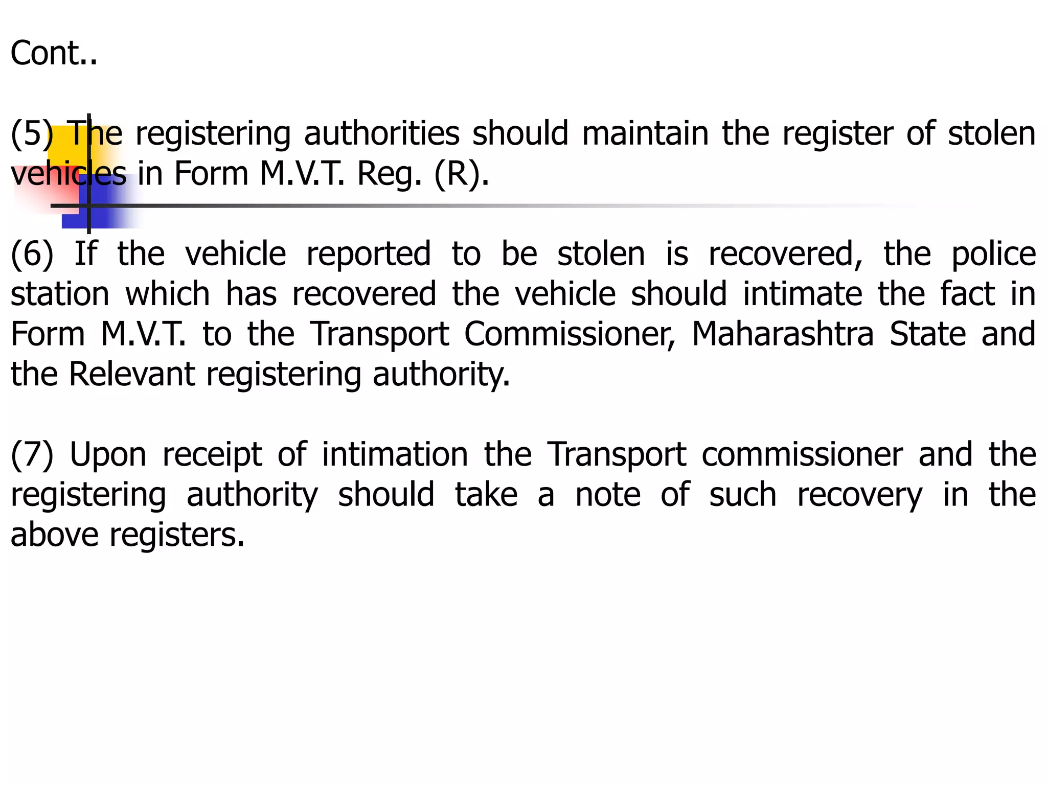 Cont..
(5) The registering authorities should maintain the register of stolen
vehicles in Form M.V.T. Reg. (R).
(6) If the vehicle reported to be stolen is recovered, the police
station which has recovered the vehicle should intimate the fact in
Form M.V.T. to the Transport Commissioner, Maharashtra State and
the Relevant registering authority.
(7) Upon receipt of intimation the Transport commissioner and the
registering authority should take a note of such recovery in the
above registers.
 