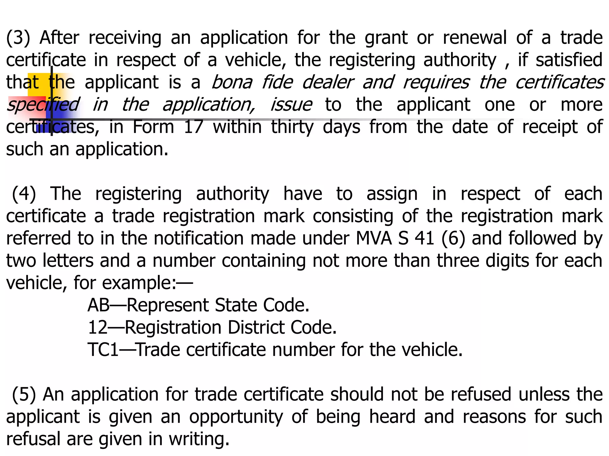 (3) After receiving an application for the grant or renewal of a trade
certificate in respect of a vehicle, the registering authority , if satisfied
that the applicant is a bona fide dealer and requires the certificates
specified in the application, issue to the applicant one or more
certificates, in Form 17 within thirty days from the date of receipt of
such an application.
(4) The registering authority have to assign in respect of each
certificate a trade registration mark consisting of the registration mark
referred to in the notification made under MVA S 41 (6) and followed by
two letters and a number containing not more than three digits for each
vehicle, for example:—
AB—Represent State Code.
12—Registration District Code.
TC1—Trade certificate number for the vehicle.
(5) An application for trade certificate should not be refused unless the
applicant is given an opportunity of being heard and reasons for such
refusal are given in writing.
 