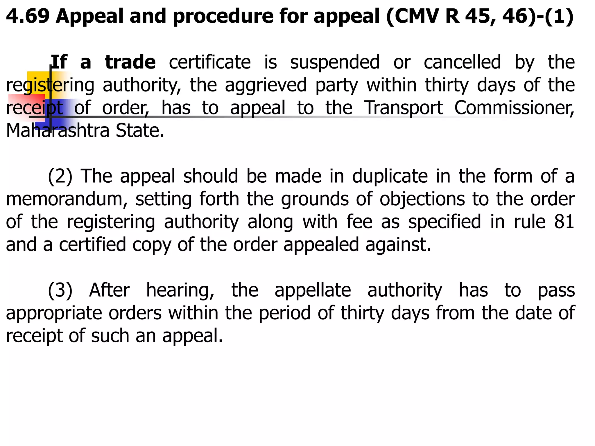 4.69 Appeal and procedure for appeal (CMV R 45, 46)-(1)
If a trade certificate is suspended or cancelled by the
registering authority, the aggrieved party within thirty days of the
receipt of order, has to appeal to the Transport Commissioner,
Maharashtra State.
(2) The appeal should be made in duplicate in the form of a
memorandum, setting forth the grounds of objections to the order
of the registering authority along with fee as specified in rule 81
and a certified copy of the order appealed against.
(3) After hearing, the appellate authority has to pass
appropriate orders within the period of thirty days from the date of
receipt of such an appeal.
 