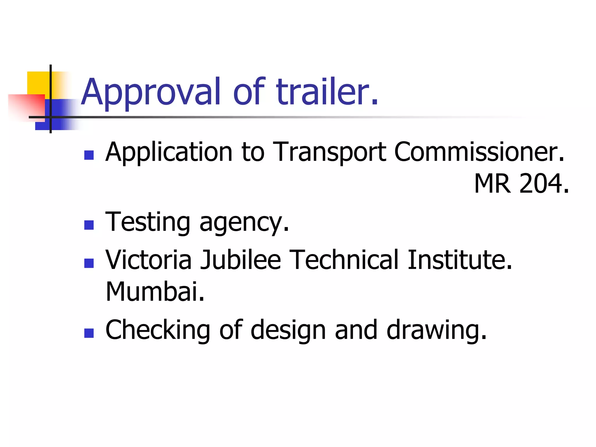 Approval of trailer.
 Application to Transport Commissioner.
MR 204.
 Testing agency.
 Victoria Jubilee Technical Institute.
Mumbai.
 Checking of design and drawing.
 