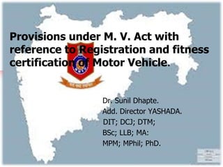 Provisions under M. V. Act with
reference to Registration and fitness
certification of Motor Vehicle.
Dr. Sunil Dhapte.
Add. Director YASHADA.
DIT; DCJ; DTM;
BSc; LLB; MA:
MPM; MPhil; PhD.
 