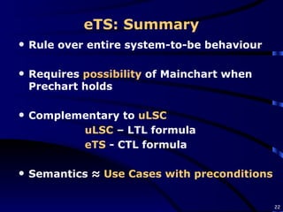 eTS: Summary Rule over entire system-to-be behaviour Requires  possibility  of Mainchart when Prechart holds Complementary to  uLSC uLSC  – LTL formula  eTS  - CTL formula Semantics ≈  Use Cases with preconditions 