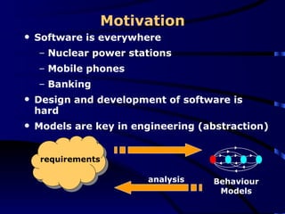 Motivation Software is everywhere Nuclear power stations  Mobile phones Banking  Design and development of software is hard Models are key in engineering (abstraction) Behaviour Models analysis requirements 
