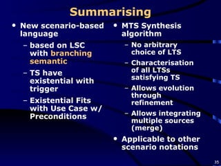 Summarising New scenario-based language  based on LSC with  branching semantic TS have existential with trigger Existential Fits with Use Case w/Preconditions MTS Synthesis algorithm No arbitrary choice of LTS Characterisation of all LTSs satisfying TS Allows evolution through refinement Allows integrating multiple sources  (merge) Applicable to other scenario notations 