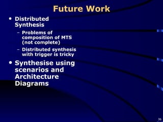 Future Work Distributed Synthesis Problems of composition of MTS (not complete) Distributed synthesis with trigger is tricky Synthesise using scenarios and Architecture Diagrams 