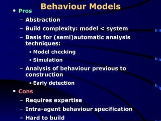 Behaviour Models Pros Abstraction Build complexity: model < system Basis for (semi)automatic analysis techniques:  Model checking Simulation Analysis of behaviour previous to construction Early detection Cons Requires expertise Intra-agent behaviour specification Hard to build 