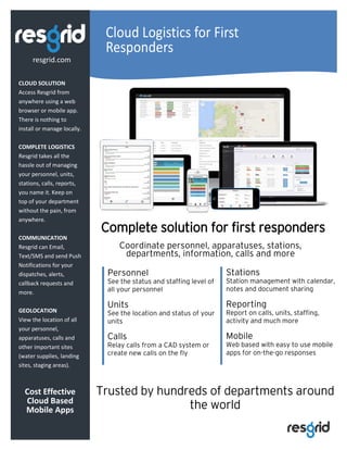 Cloud Logistics for First
Responders
CLOUD SOLUTION
Access Resgrid from
anywhere using a web
browser or mobile app.
There is nothing to
install or manage locally.
COMPLETE LOGISTICS
Resgrid takes all the
hassle out of managing
your personnel, units,
stations, calls, reports,
you name it. Keep on
top of your department
without the pain, from
anywhere.
COMMUNICATION
Resgrid can Email,
Text/SMS and send Push
Notifications for your
dispatches, alerts,
callback requests and
more.
GEOLOCATION
View the location of all
your personnel,
apparatuses, calls and
other important sites
(water supplies, landing
sites, staging areas).
Cost Effective
Cloud Based
Mobile Apps
resgrid.com
Coordinate personnel, apparatuses, stations,
departments, information, calls and more
Complete solution for first responders
Personnel
See the status and staffing level of
all your personnel
Units
See the location and status of your
units
Calls
Relay calls from a CAD system or
create new calls on the fly
Stations
Station management with calendar,
notes and document sharing
Reporting
Report on calls, units, staffing,
activity and much more
Mobile
Web based with easy to use mobile
apps for on-the-go responses
Trusted by hundreds of departments around
the world
 