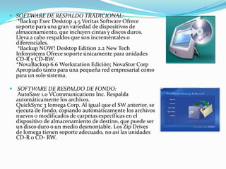 SOFTWARE DE RESPALDO TRADICIONAL:
   *Backup Exec Desktop 4.5 Veritas Software Ofrece
  soporte para una gran variedad de dispositivos de
  almacenamiento, que incluyen cintas y discos duros.
  Lleva a cabo respaldos que son increméntales o
  diferenciales.
   *Backup NOW! Desktop Edition 2.2 New Tech
  Infosystems Ofrece soporte únicamente para unidades
  CD-R y CD-RW.
  *NovaBackup 6.6 Workstation Edición; NovaStor Corp
  Apropiado tanto para una pequeña red empresarial como
  para un solo sistema.

 SOFTWARE DE RESPALDO DE FONDO:
  AutoSave 1.0 VCommunications Inc. Respalda
  automáticamente los archivos.
  QuickSync 3 Iomega Corp. Al igual que el SW anterior, se
  ejecuta de fondo, copiando automáticamente los archivos
  nuevos o modificados de carpetas específicas en el
  dispositivo de almacenamiento de destino, que puede ser
  un disco duro o un medio desmontable. Los Zip Drives
  de Iomega tienen soporte adecuado, no así las unidades
  CD-R o CD- RW.
 
