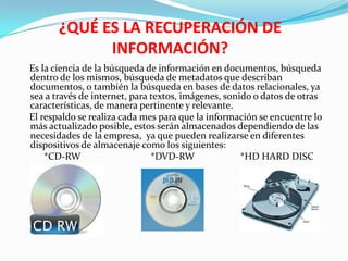 ¿QUÉ ES LA RECUPERACIÓN DE
             INFORMACIÓN?
Es la ciencia de la búsqueda de información en documentos, búsqueda
dentro de los mismos, búsqueda de metadatos que describan
documentos, o también la búsqueda en bases de datos relacionales, ya
sea a través de internet, para textos, imágenes, sonido o datos de otras
características, de manera pertinente y relevante.
El respaldo se realiza cada mes para que la información se encuentre lo
más actualizado posible, estos serán almacenados dependiendo de las
necesidades de la empresa, ya que pueden realizarse en diferentes
dispositivos de almacenaje como los siguientes:
    *CD-RW                     *DVD-RW               *HD HARD DISC
 