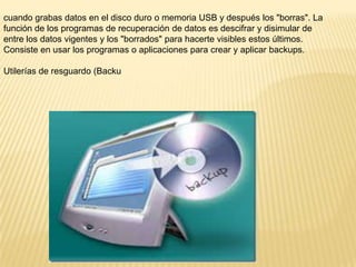 cuando grabas datos en el disco duro o memoria USB y después los "borras". La
función de los programas de recuperación de datos es descifrar y disimular de
entre los datos vigentes y los "borrados" para hacerte visibles estos últimos.
Consiste en usar los programas o aplicaciones para crear y aplicar backups.
Utilerías de resguardo (Backu

 