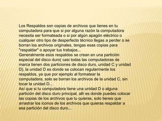 Los Respaldos son copias de archivos que tienes en tu
computadora para que si por alguna razón la computadora
necesita ser formateada o si por algún apagón eléctrico o
cualquier otro tipo de desperfecto técnico llegas a perder o se
borran los archivos originales, tengas esas copias para
"respaldar" o apoyar tus trabajos...
Generalmente esos respaldos se crean en una partición
especial del disco duro( casi todas las computadoras de
marca tienen dos particiones de disco duro, unidad C y unidad
D), la unidad D es donde se colocan regularmente los
respaldos, ya que por ejemplo al formatear la
computadora, solo se borran los archivos de la unidad C, sin
tocar la unidad D...
Así que si tu computadora tiene una unidad D o alguna
partición del disco duro principal, allí es donde puedes colocar
las copias de los archivos que tu quieras, solo tienes que
arrastrar los iconos de los archivos que quieras respaldar a
esa partición del disco duro...

 