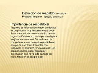 Definición de respaldo: respaldar
Proteger, amparar , apoyar, garantizar:

Importancia de respaldo:El
respaldo de información (hacer un Backus)
es un proceso muy importante que debe
llevar a cabo toda persona dentro de una
organización o como hábito personal (para
los jóvenes usuarios). Se realiza en tu
computadora, sea un equipo portátil o un
equipo de escritorio. El contar con
respaldos te permitirá (como usuario), en
algún momento dado, recuperar
información que haya sido dañada por
virus, fallas en el equipo o por

 