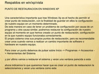 Respaldos en win/xp/vista
PUNTO DE RESTAURACION EN WINDOWS XP

Una característica importante que trae Windows Xp es el hecho de permitir el
crear punto de restauración, con la finalidad de guardar en ellos la configuración
de nuestro equipo en un momento determinado.
De esta manera en caso de tener un problema de configuración por causa de un
programa u otra causa similar, podremos restaurar la configuración de nuestro
equipo al momento en que hemos creado un punto de restauración, configuración
en la que nuestro equipo funcionaba correctamente.
El propio sistema crea sus propios puntos de restauración, pero es recomendable
crear unos cuando vamos a realizar un cambio importante de software o
hardware en nuestro equipo.
Para crear un punto debemos de pulsar sobre Inicio -> Programas -> Accesorios > Herramientas del Sistema

y por ultimo vamos a restaurar el sistema y veran una ventana parecida a esta
ahora indicamos lo que queremos hacer que es crear un punto de restauracion la
seleccionamos y veran una ventana como esta

 
